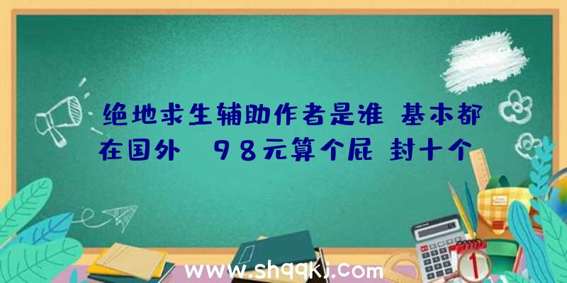 绝地求生辅助作者是谁？基本都在国外！（98元算个屁,封十个号才998,封一百个号还不了一万块钱）